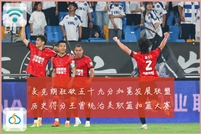 麦克朗狂砍五十九分加冕发展联盟历史得分王曾统治美职篮扣篮大赛荣赛场复盘：最新赛事动态与深度分析