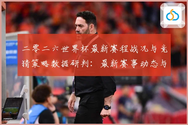 二零二六世界杯最新赛程战况与竞猜策略数据研判：最新赛事动态与深度分析