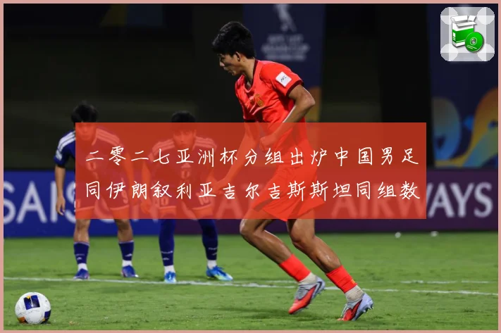 二零二七亚洲杯分组出炉中国男足同伊朗叙利亚吉尔吉斯斯坦同组数据研判：最新赛事动态与深度分析