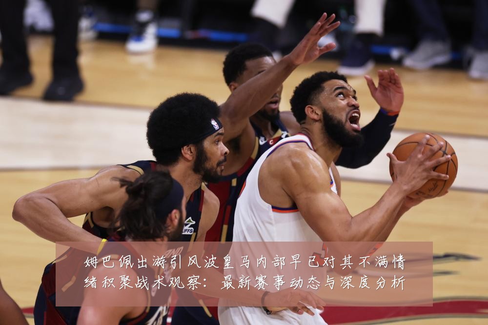 姆巴佩出游引风波皇马内部早已对其不满情绪积聚战术观察：最新赛事动态与深度分析