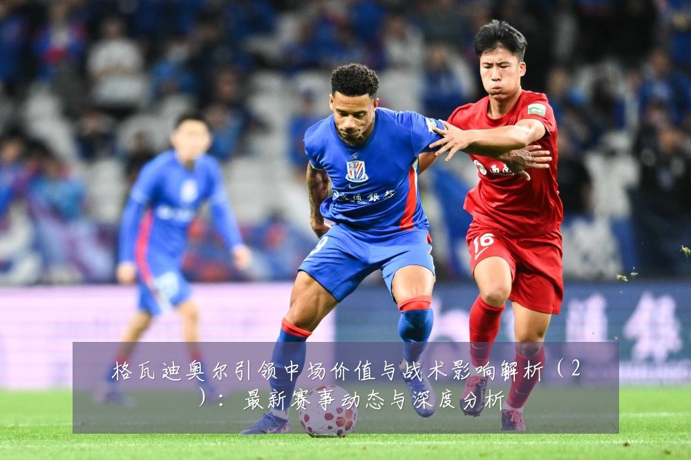 格瓦迪奥尔引领中场价值与战术影响解析(2):最新赛事动态与深度分析