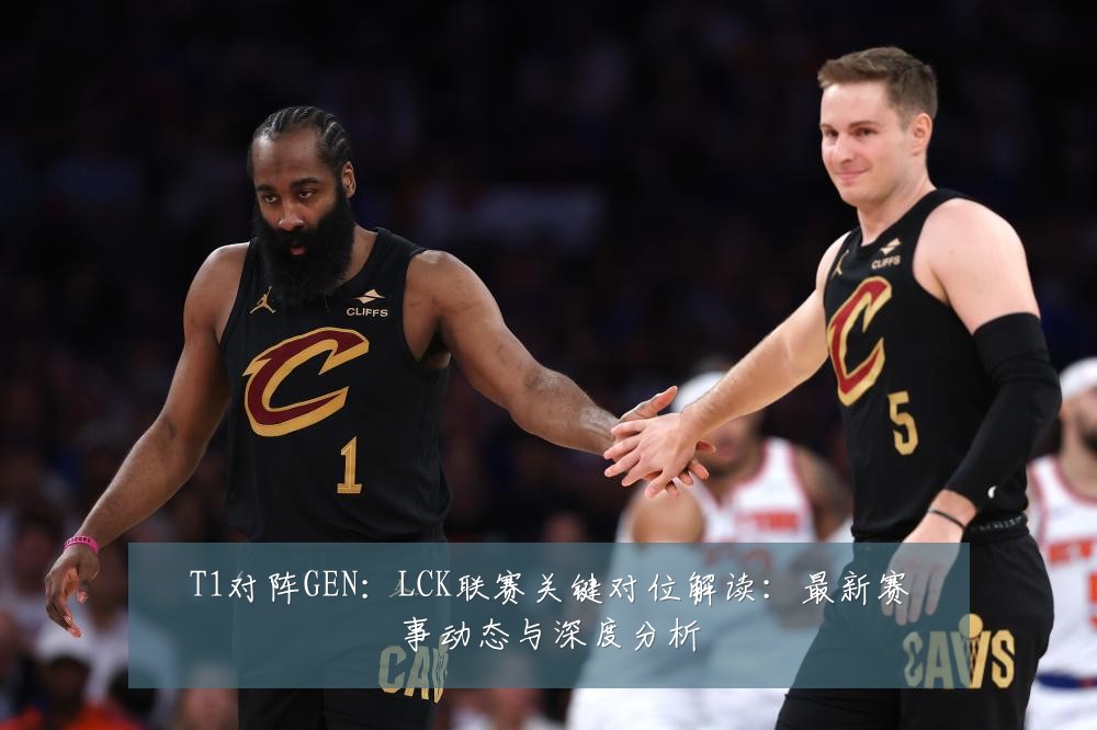 T1对阵GEN:LCK联赛关键对位解读:最新赛事动态与深度分析
